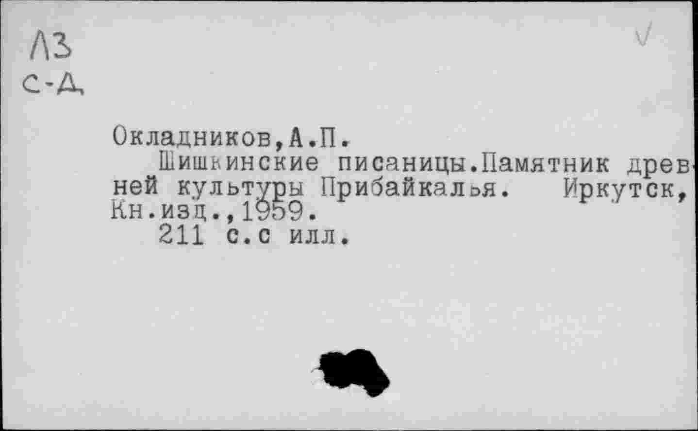 ﻿лз
C’A,
\/
Окладников,А.П.
Шишкинские писаницы.Памятник древ ней культов Прибайкалья. Иркутск, 211 с.с илл.